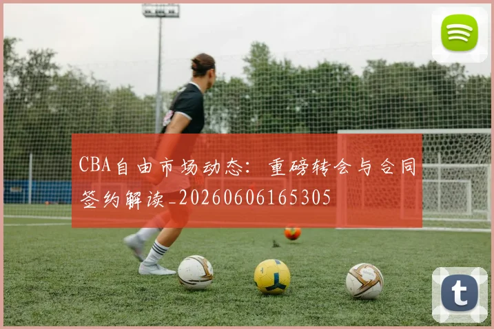 CBA自由市场动态：重磅转会与合同签约解读_20260606165305