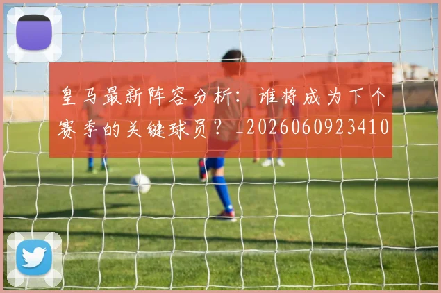 皇马最新阵容分析：谁将成为下个赛季的关键球员？_20260609234108