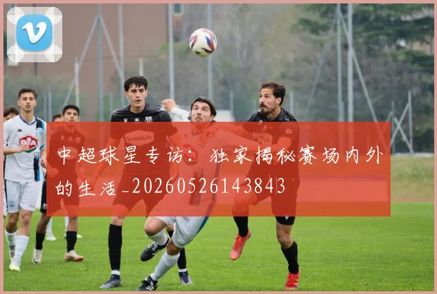 中超球星专访:独家揭秘赛场内外的生活_20260526143843
