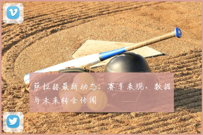 萨拉赫最新动态：赛季表现、数据与未来转会传闻