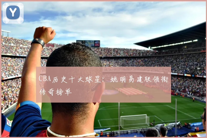 CBA历史十大球星：姚明易建联领衔传奇榜单