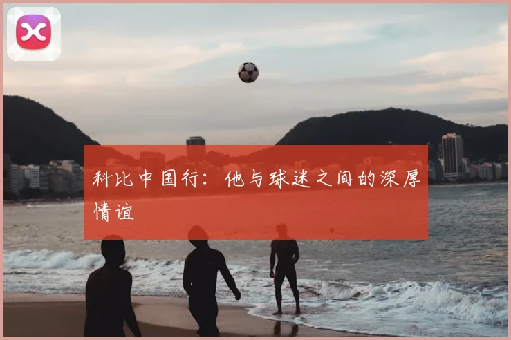 科比中国行：他与球迷之间的深厚情谊